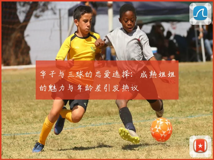 华子与三球的恋爱选择：成熟姐姐的魅力与年龄差引发热议