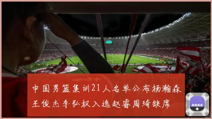 中国男篮集训21人名单公布杨瀚森王俊杰李弘权入选赵睿周琦缺席