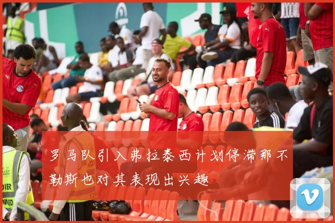 罗马队引入弗拉泰西计划停滞那不勒斯也对其表现出兴趣