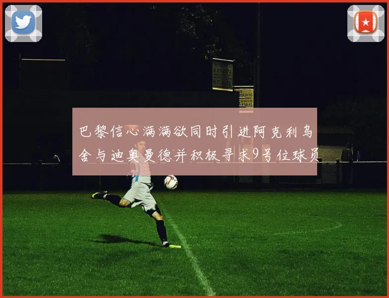 巴黎信心满满欲同时引进阿克利乌舍与迪奥曼德并积极寻求9号位球员
