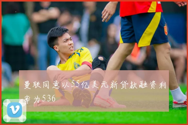 曼联同意以55亿美元新贷款融资利率为536