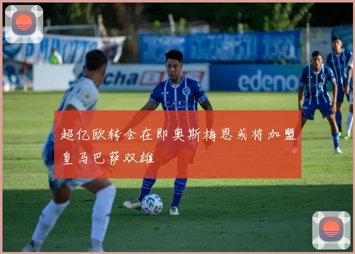 超亿欧转会在即奥斯梅恩或将加盟皇马巴萨双雄