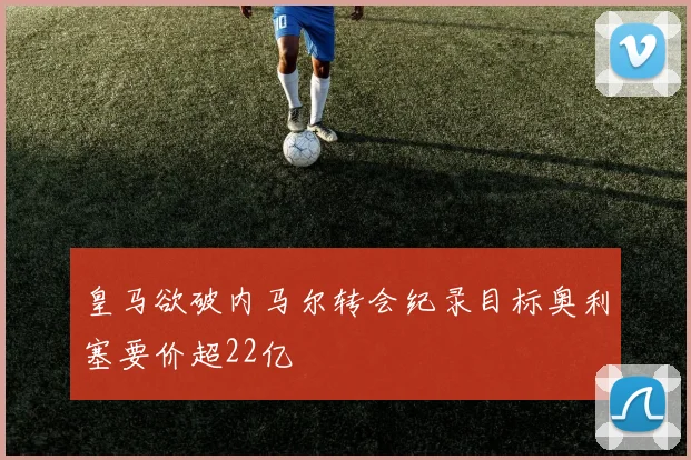 皇马欲破内马尔转会纪录目标奥利塞要价超22亿