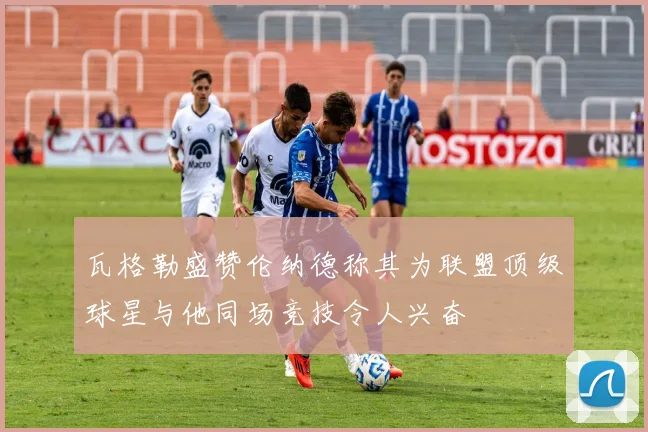 瓦格勒盛赞伦纳德称其为联盟顶级球星与他同场竞技令人兴奋