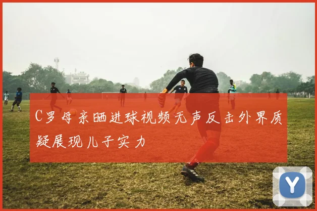 C罗母亲晒进球视频无声反击外界质疑展现儿子实力
