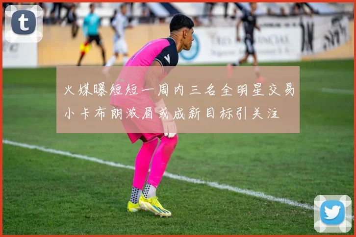 火媒曝短短一周内三名全明星交易小卡布朗浓眉或成新目标引关注