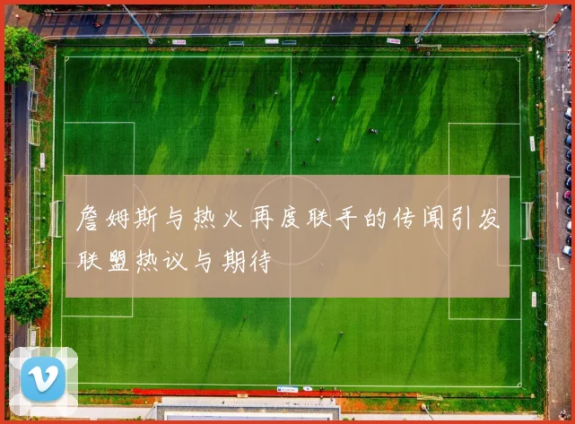詹姆斯与热火再度联手的传闻引发联盟热议与期待