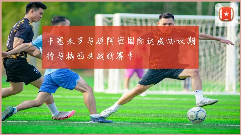 卡塞米罗与迈阿密国际达成协议期待与梅西共战新赛季