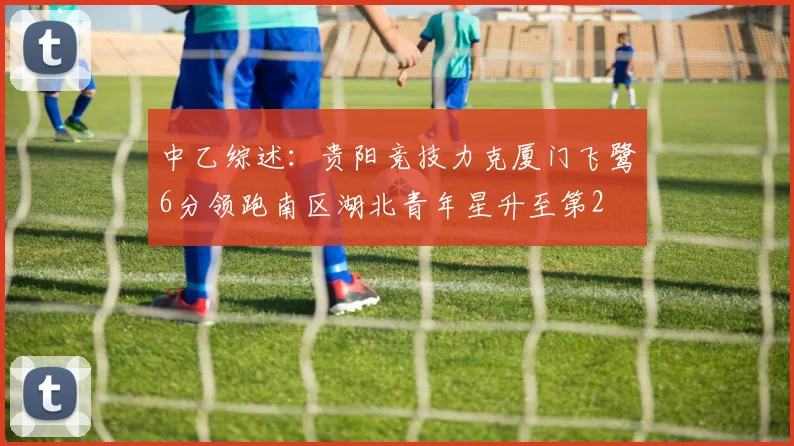 中乙综述：贵阳竞技力克厦门飞鹭6分领跑南区湖北青年星升至第2
