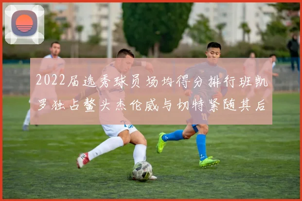 2022届选秀球员场均得分排行班凯罗独占鳌头杰伦威与切特紧随其后