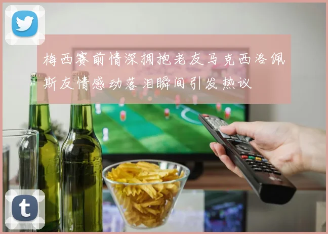 梅西赛前情深拥抱老友马克西洛佩斯友情感动落泪瞬间引发热议