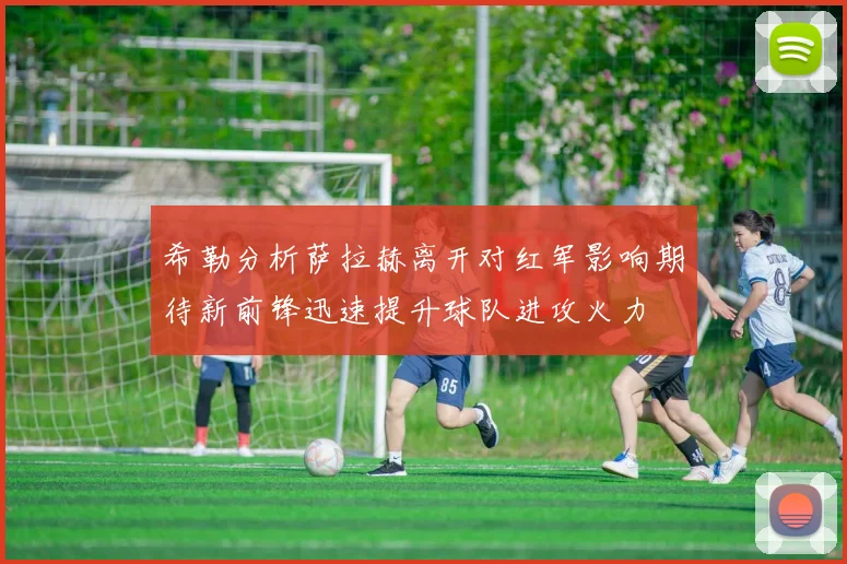 希勒分析萨拉赫离开对红军影响期待新前锋迅速提升球队进攻火力